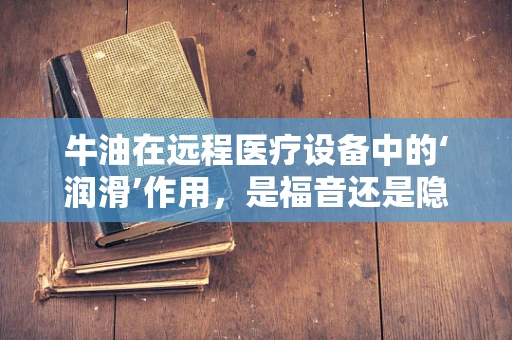 牛油在远程医疗设备中的‘润滑’作用，是福音还是隐患？