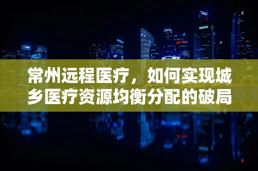 常州远程医疗，如何实现城乡医疗资源均衡分配的破局之策？
