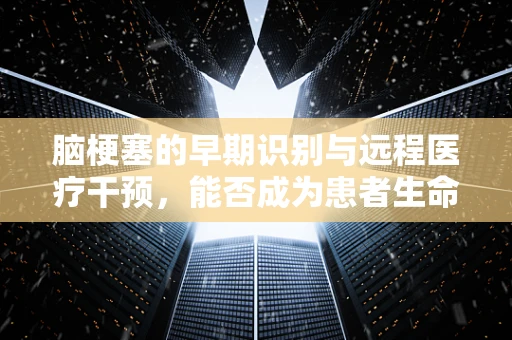 脑梗塞的早期识别与远程医疗干预，能否成为患者生命的‘黄金一小时’守护者？