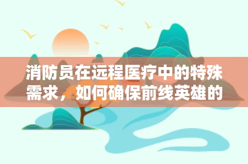 消防员在远程医疗中的特殊需求，如何确保前线英雄的医疗保障？