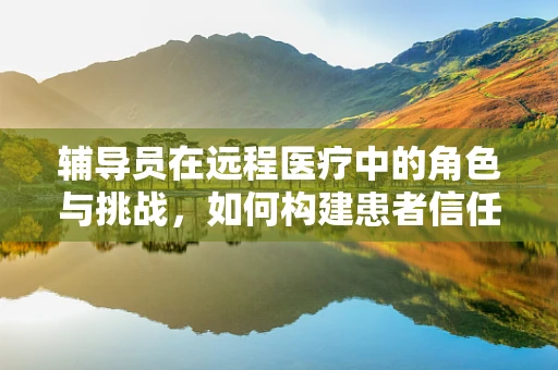 辅导员在远程医疗中的角色与挑战，如何构建患者信任的桥梁？