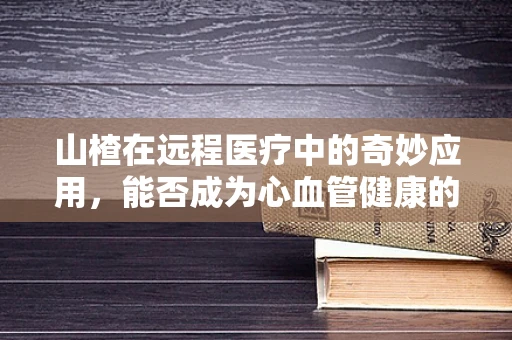山楂在远程医疗中的奇妙应用，能否成为心血管健康的远程守护者？