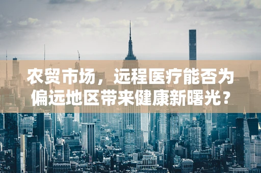 农贸市场，远程医疗能否为偏远地区带来健康新曙光？