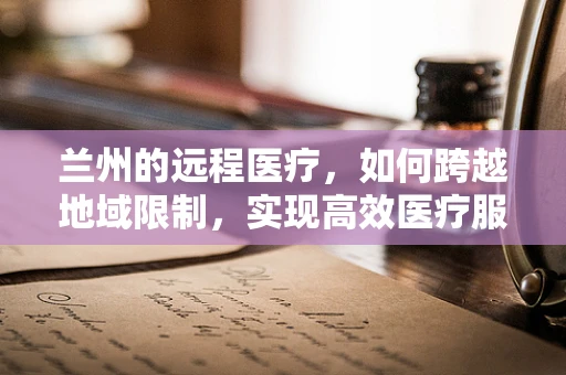 兰州的远程医疗，如何跨越地域限制，实现高效医疗服务？