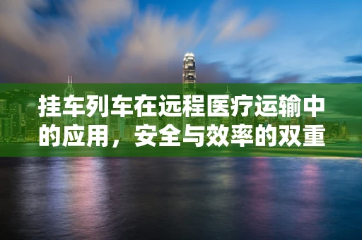 挂车列车在远程医疗运输中的应用，安全与效率的双重挑战？