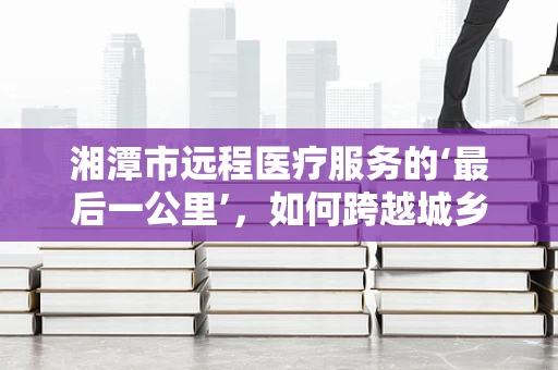 湘潭市远程医疗服务的‘最后一公里’，如何跨越城乡医疗鸿沟？