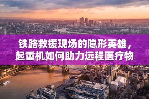 铁路救援现场的隐形英雄，起重机如何助力远程医疗物资快速转运？