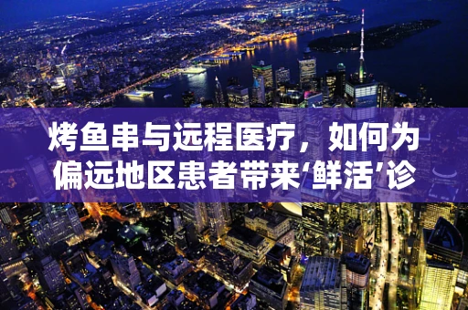 烤鱼串与远程医疗，如何为偏远地区患者带来‘鲜活’诊疗体验？