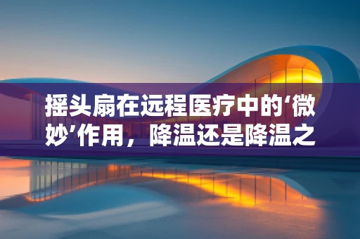 摇头扇在远程医疗中的‘微妙’作用，降温还是降温之外的启示？