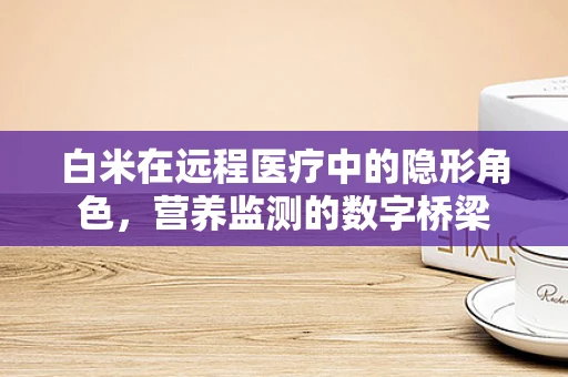 白米在远程医疗中的隐形角色，营养监测的数字桥梁