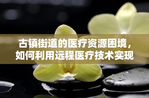 古镇街道的医疗资源困境，如何利用远程医疗技术实现普惠医疗？