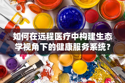 如何在远程医疗中构建生态学视角下的健康服务系统？