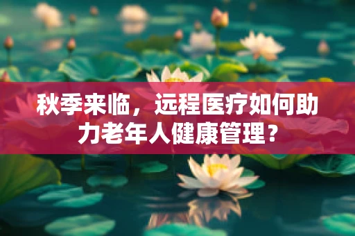 秋季来临，远程医疗如何助力老年人健康管理？