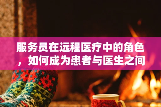 服务员在远程医疗中的角色，如何成为患者与医生之间的桥梁？