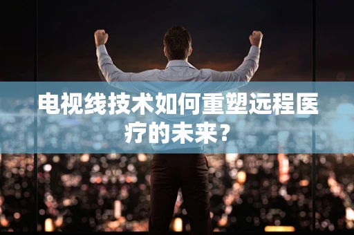 电视线技术如何重塑远程医疗的未来？