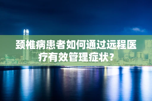 颈椎病患者如何通过远程医疗有效管理症状？