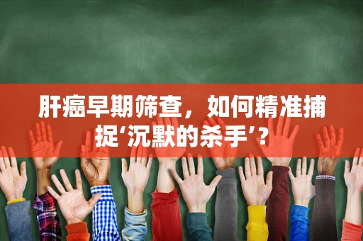 肝癌早期筛查，如何精准捕捉‘沉默的杀手’？