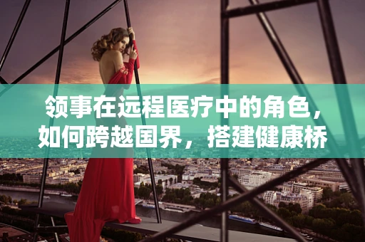 领事在远程医疗中的角色，如何跨越国界，搭建健康桥梁？