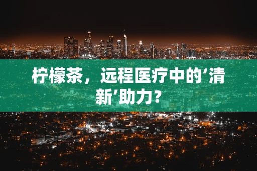 柠檬茶，远程医疗中的‘清新’助力？