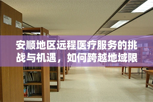 安顺地区远程医疗服务的挑战与机遇，如何跨越地域限制，实现医疗资源均衡？