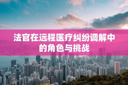 法官在远程医疗纠纷调解中的角色与挑战