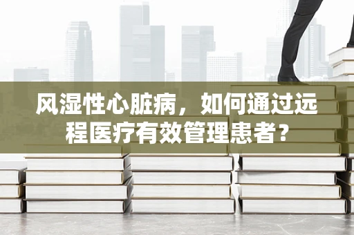 风湿性心脏病，如何通过远程医疗有效管理患者？