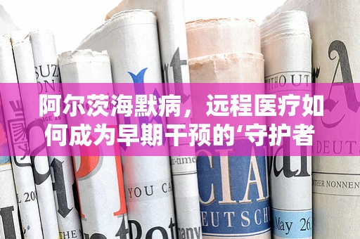 阿尔茨海默病，远程医疗如何成为早期干预的‘守护者’？