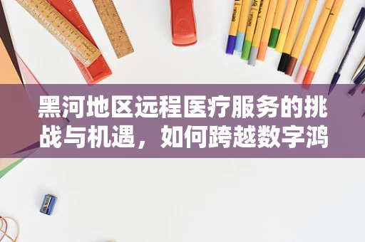 黑河地区远程医疗服务的挑战与机遇，如何跨越数字鸿沟？