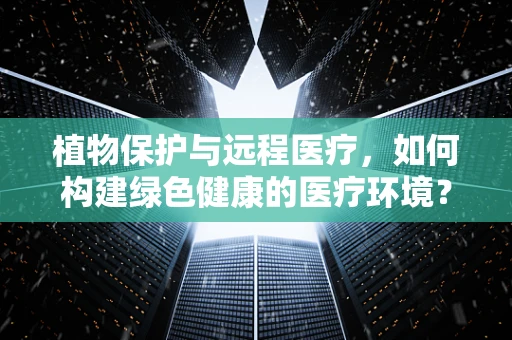 植物保护与远程医疗，如何构建绿色健康的医疗环境？