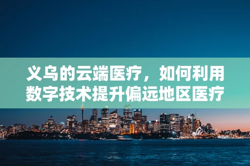 义乌的云端医疗，如何利用数字技术提升偏远地区医疗服务？