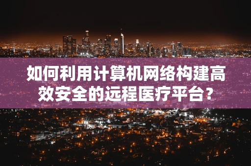 如何利用计算机网络构建高效安全的远程医疗平台？