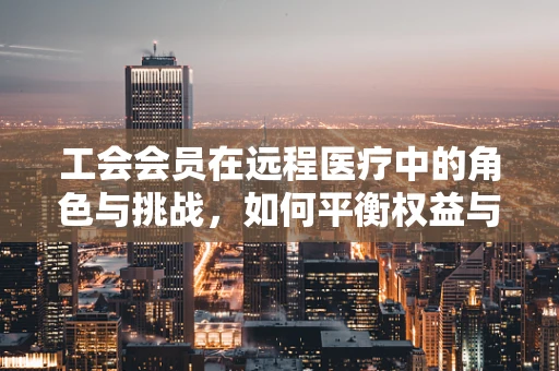 工会会员在远程医疗中的角色与挑战，如何平衡权益与服务质量？