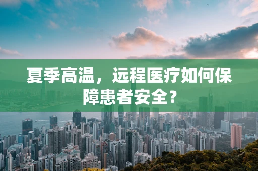 夏季高温，远程医疗如何保障患者安全？