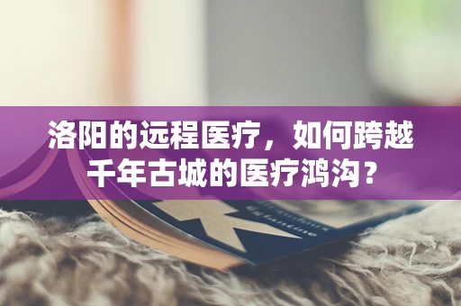洛阳的远程医疗，如何跨越千年古城的医疗鸿沟？