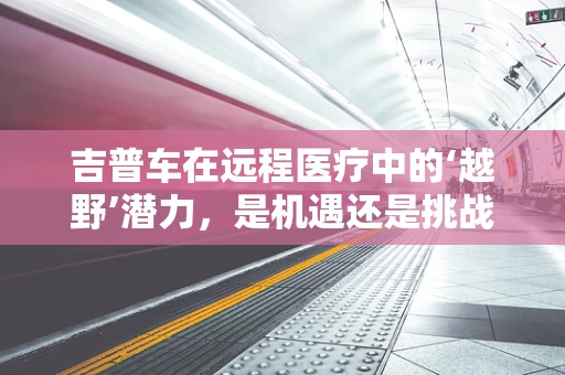 吉普车在远程医疗中的‘越野’潜力，是机遇还是挑战？