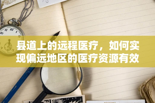 县道上的远程医疗，如何实现偏远地区的医疗资源有效下沉？