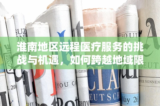 淮南地区远程医疗服务的挑战与机遇，如何跨越地域限制，实现医疗资源均衡？