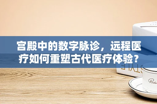宫殿中的数字脉诊，远程医疗如何重塑古代医疗体验？