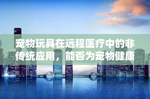 宠物玩具在远程医疗中的非传统应用，能否为宠物健康监测带来新思路？