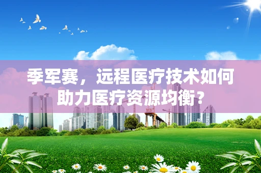 季军赛，远程医疗技术如何助力医疗资源均衡？