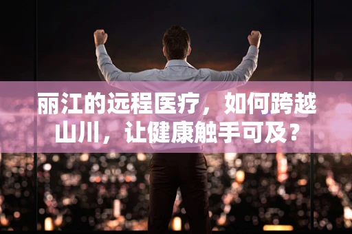 丽江的远程医疗，如何跨越山川，让健康触手可及？