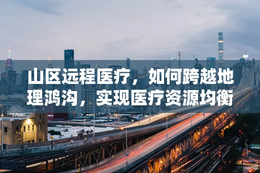 山区远程医疗，如何跨越地理鸿沟，实现医疗资源均衡？