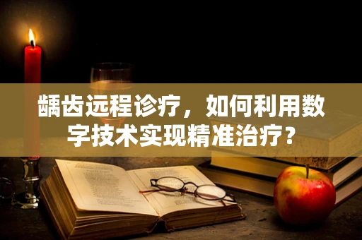 龋齿远程诊疗，如何利用数字技术实现精准治疗？