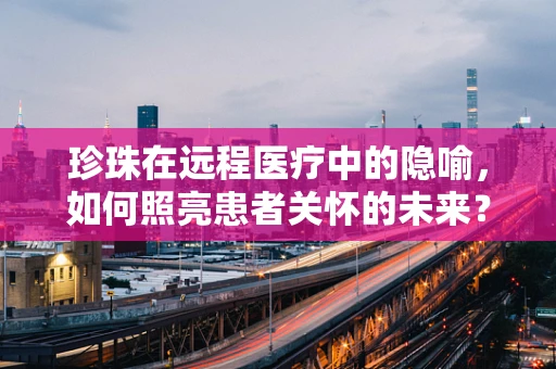 珍珠在远程医疗中的隐喻，如何照亮患者关怀的未来？