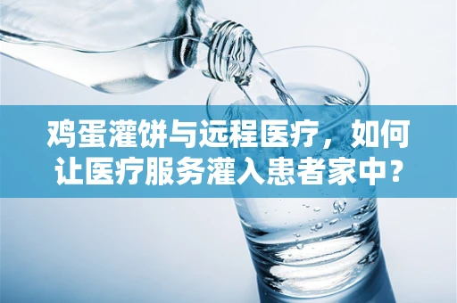 鸡蛋灌饼与远程医疗，如何让医疗服务灌入患者家中？