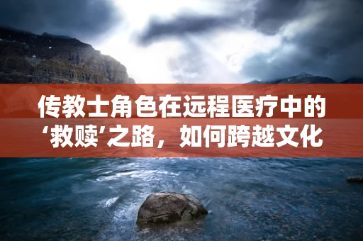 传教士角色在远程医疗中的‘救赎’之路，如何跨越文化与距离的鸿沟？