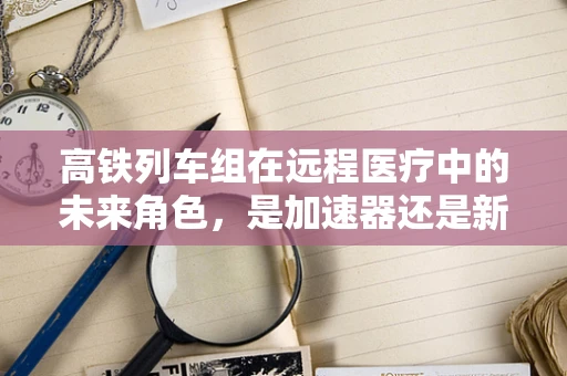 高铁列车组在远程医疗中的未来角色，是加速器还是新挑战？