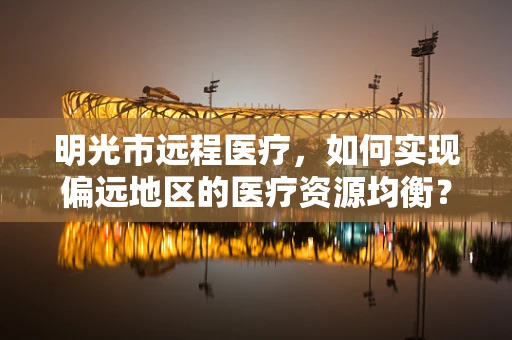 明光市远程医疗，如何实现偏远地区的医疗资源均衡？