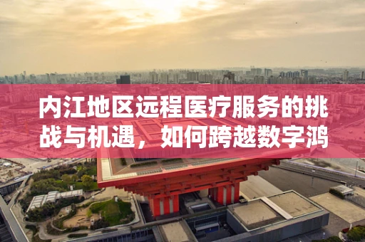 内江地区远程医疗服务的挑战与机遇，如何跨越数字鸿沟？