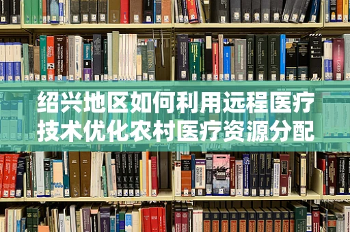 绍兴地区如何利用远程医疗技术优化农村医疗资源分配？